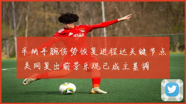 辛纳手腕伤势恢复进程达关键节点 美网复出前景乐观已成主基调