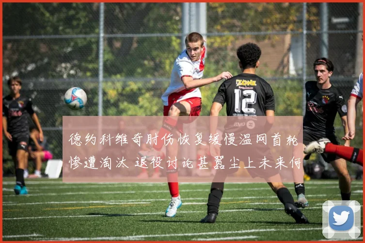 德约科维奇肘伤恢复缓慢温网首轮惨遭淘汰 退役讨论甚嚣尘上未来何去何从