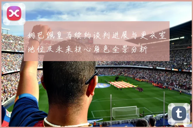 姆巴佩皇马续约谈判进展与更衣室地位及未来核心角色全景分析