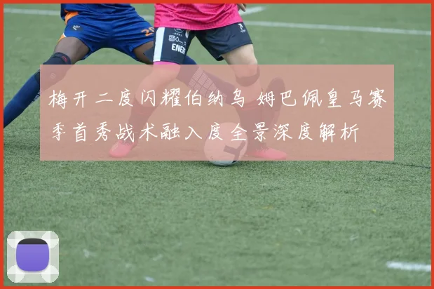 梅开二度闪耀伯纳乌 姆巴佩皇马赛季首秀战术融入度全景深度解析