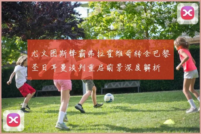 尤文图斯锋霸弗拉霍维奇转会巴黎圣日耳曼谈判重启前景深度解析
