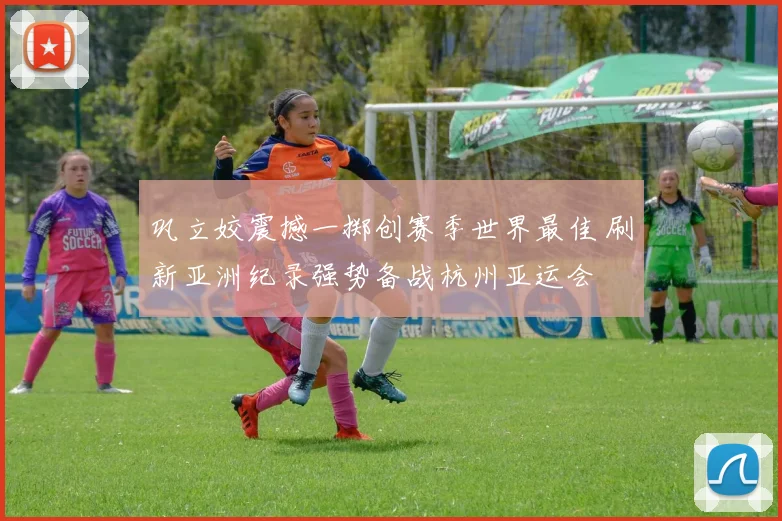 巩立姣震撼一掷创赛季世界最佳 刷新亚洲纪录强势备战杭州亚运会