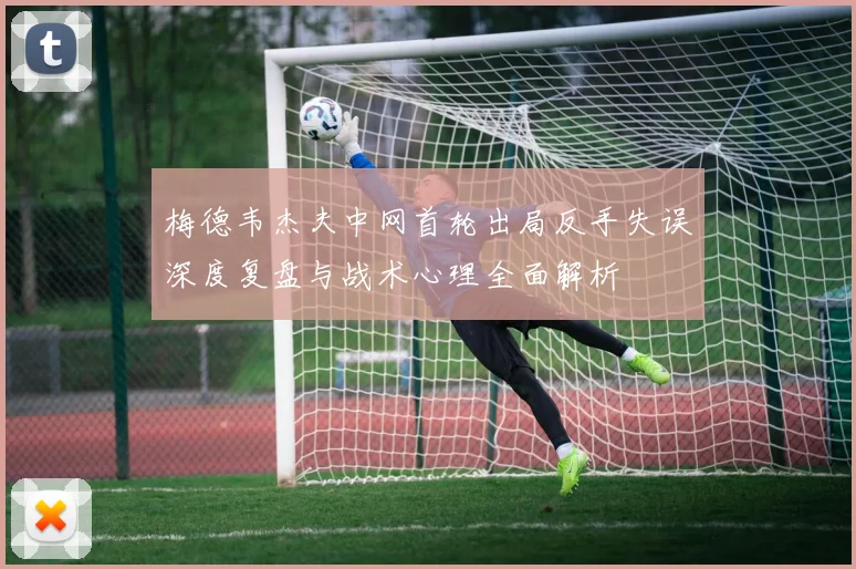 梅德韦杰夫中网首轮出局反手失误深度复盘与战术心理全面解析