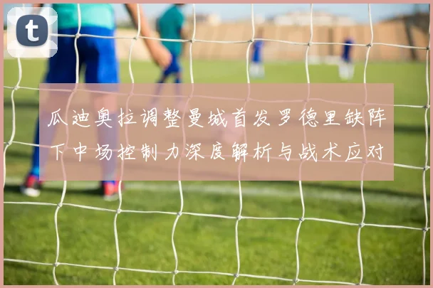 瓜迪奥拉调整曼城首发罗德里缺阵下中场控制力深度解析与战术应对