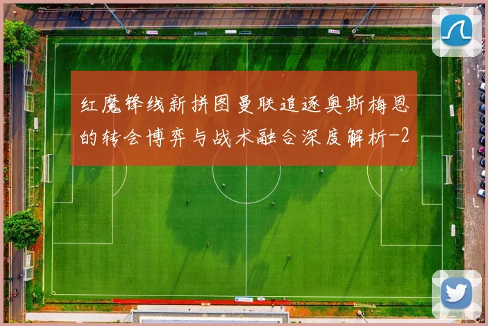 红魔锋线新拼图曼联追逐奥斯梅恩的转会博弈与战术融合深度解析