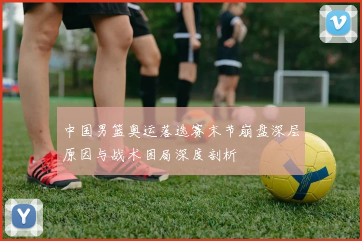 中国男篮奥运落选赛末节崩盘深层原因与战术困局深度剖析
