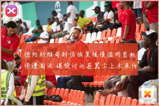 德约科维奇肘伤恢复缓慢温网首轮惨遭淘汰 退役讨论甚嚣尘上未来何去何从