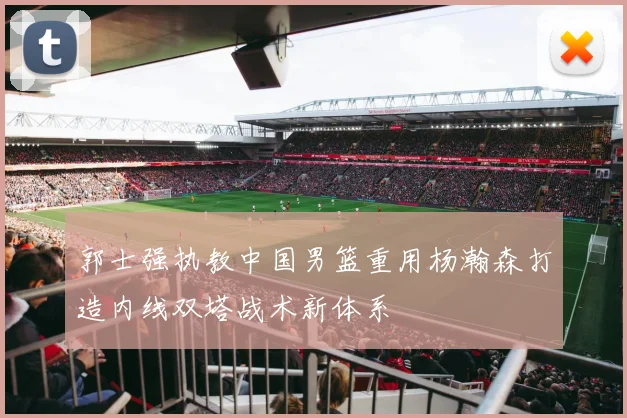 郭士强执教中国男篮重用杨瀚森打造内线双塔战术新体系