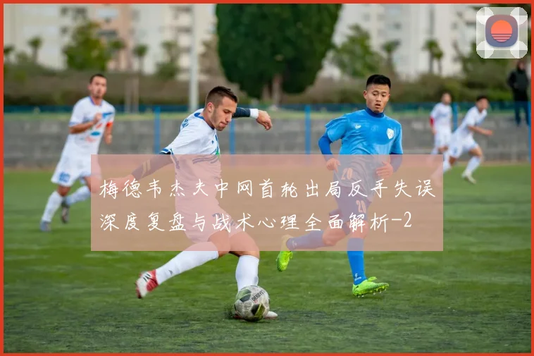 梅德韦杰夫中网首轮出局反手失误深度复盘与战术心理全面解析
