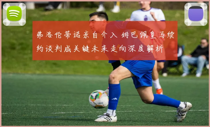 弗洛伦蒂诺亲自介入 姆巴佩皇马续约谈判成关键未来走向深度解析