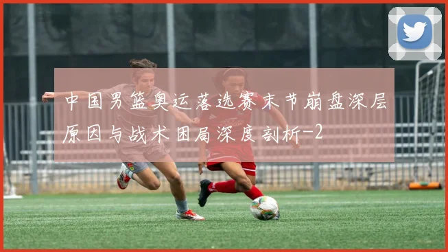 中国男篮奥运落选赛末节崩盘深层原因与战术困局深度剖析