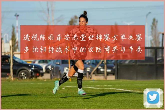 透视陈雨菲安洗莹世锦赛女单决赛多拍相持战术中的攻防博弈与节奏控制
