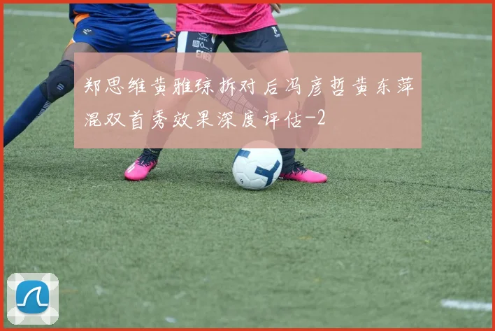 郑思维黄雅琼拆对后冯彦哲黄东萍混双首秀效果深度评估