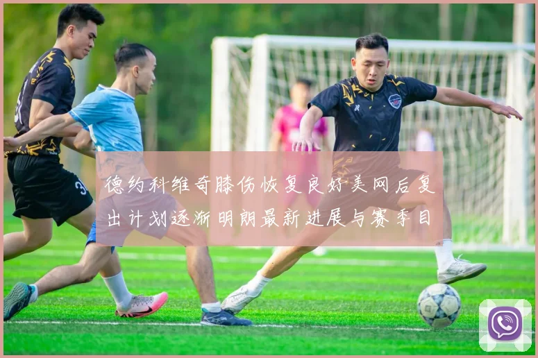 德约科维奇膝伤恢复良好美网后复出计划逐渐明朗最新进展与赛季目标展望