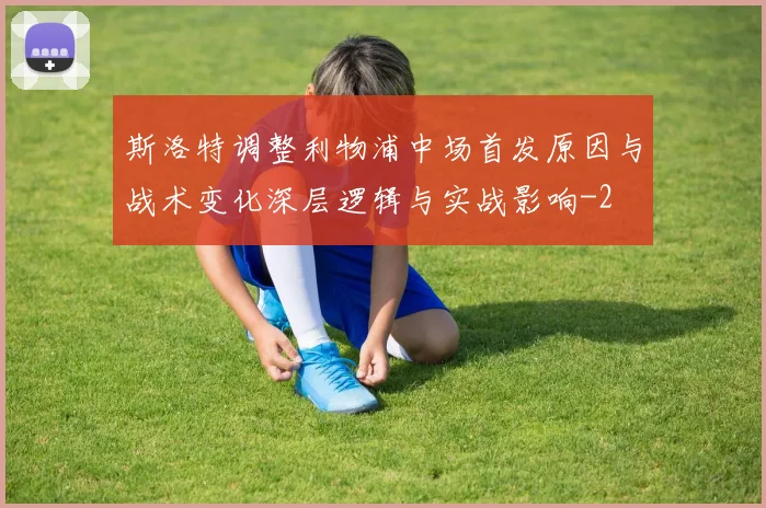 斯洛特调整利物浦中场首发原因与战术变化深层逻辑与实战影响