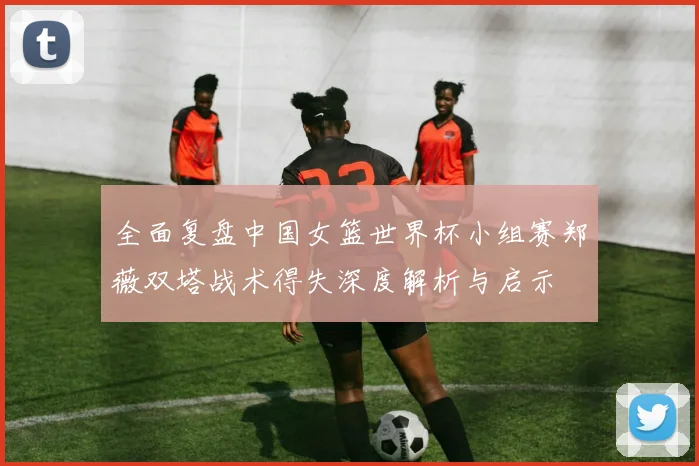 全面复盘中国女篮世界杯小组赛郑薇双塔战术得失深度解析与启示