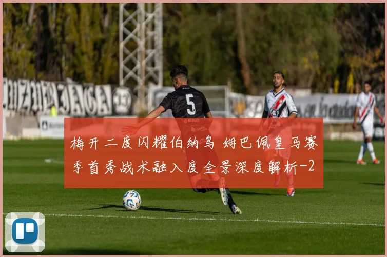梅开二度闪耀伯纳乌 姆巴佩皇马赛季首秀战术融入度全景深度解析