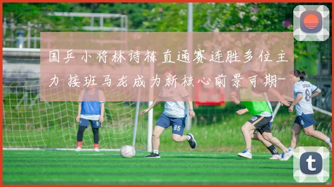国乒小将林诗栋直通赛连胜多位主力 接班马龙成为新核心前景可期