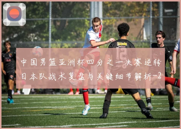 中国男篮亚洲杯四分之一决赛逆转日本队战术复盘与关键细节解析