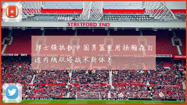 郭士强执教中国男篮重用杨瀚森打造内线双塔战术新体系