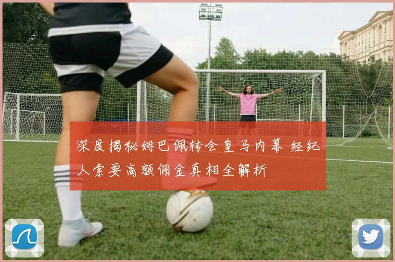 深度揭秘姆巴佩转会皇马内幕 经纪人索要高额佣金真相全解析