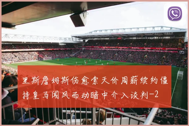 里斯詹姆斯伤愈索天价周薪续约僵持皇马闻风而动暗中介入谈判