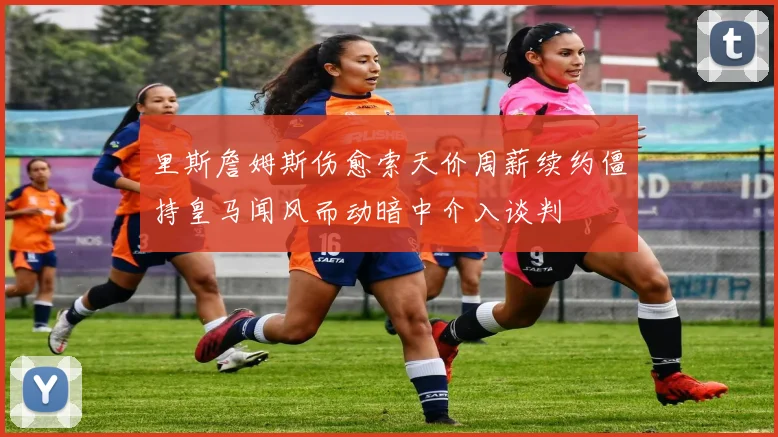 里斯詹姆斯伤愈索天价周薪续约僵持皇马闻风而动暗中介入谈判