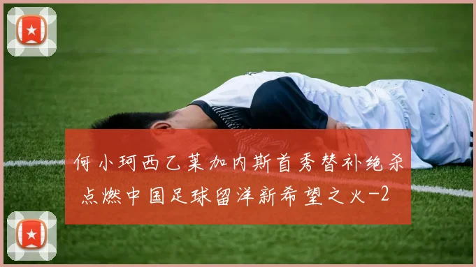 何小珂西乙莱加内斯首秀替补绝杀 点燃中国足球留洋新希望之火