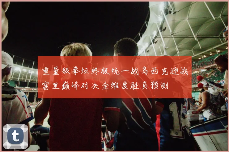 重量级拳坛终极统一战乌西克迎战富里巅峰对决全维度胜负预测