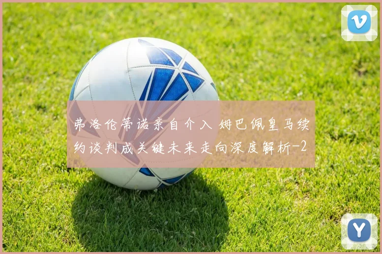 弗洛伦蒂诺亲自介入 姆巴佩皇马续约谈判成关键未来走向深度解析