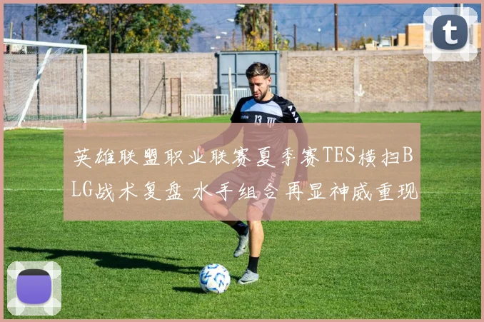 英雄联盟职业联赛夏季赛TES横扫BLG战术复盘 水手组合再显神威重现无敌默契