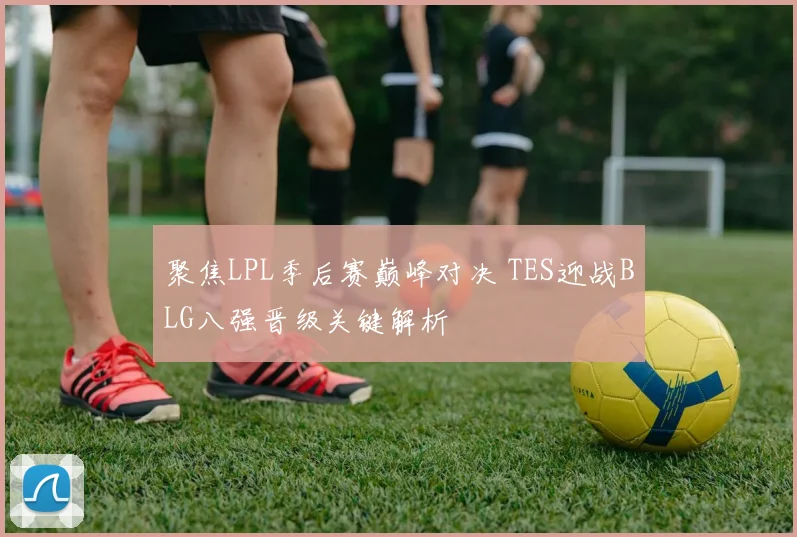 聚焦LPL季后赛巅峰对决 TES迎战BLG八强晋级关键解析