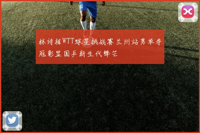 林诗栋WTT球星挑战赛兰州站男单夺冠彰显国乒新生代锋芒