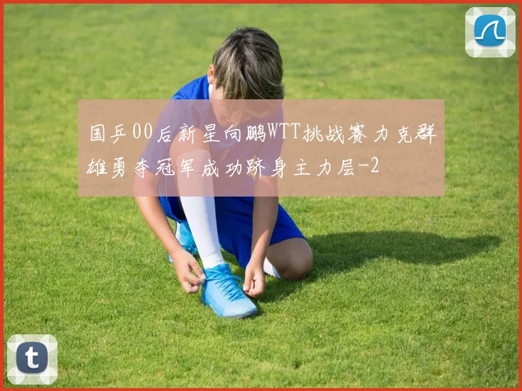 国乒00后新星向鹏WTT挑战赛力克群雄勇夺冠军成功跻身主力层