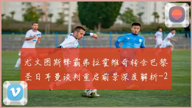 尤文图斯锋霸弗拉霍维奇转会巴黎圣日耳曼谈判重启前景深度解析