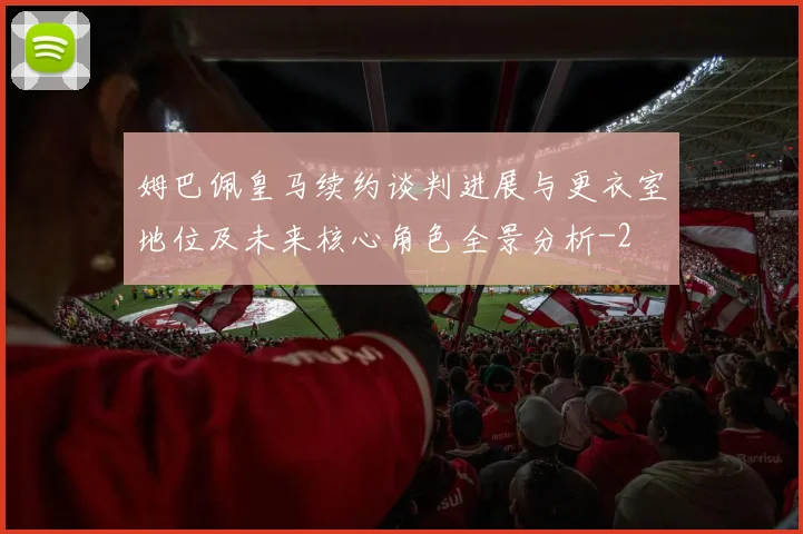 姆巴佩皇马续约谈判进展与更衣室地位及未来核心角色全景分析
