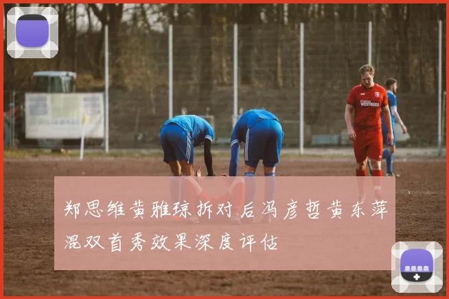 郑思维黄雅琼拆对后冯彦哲黄东萍混双首秀效果深度评估
