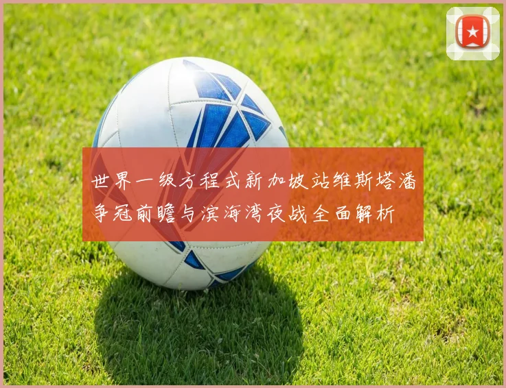 世界一级方程式新加坡站维斯塔潘争冠前瞻与滨海湾夜战全面解析