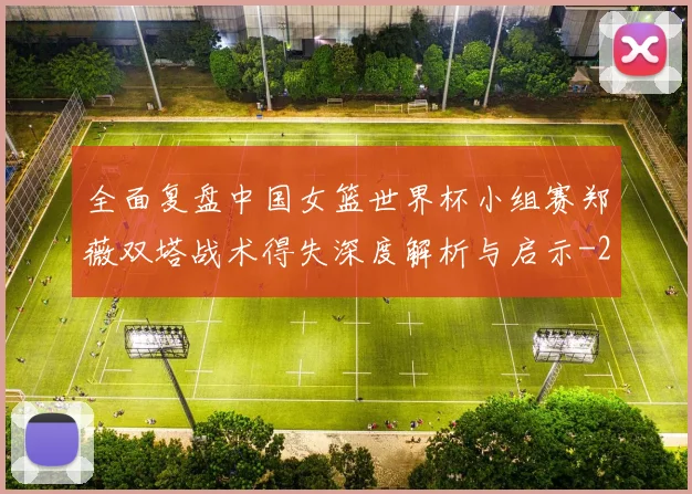 全面复盘中国女篮世界杯小组赛郑薇双塔战术得失深度解析与启示
