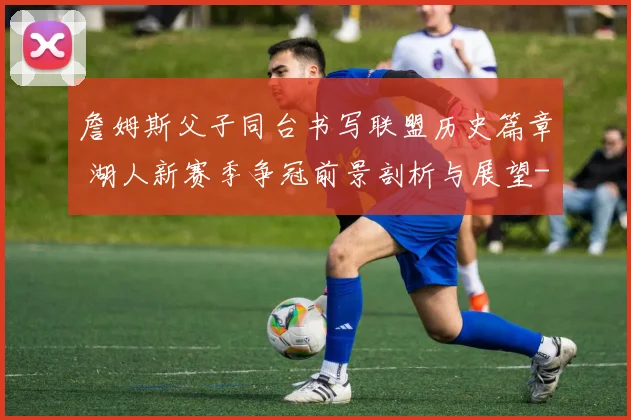 詹姆斯父子同台书写联盟历史篇章 湖人新赛季争冠前景剖析与展望