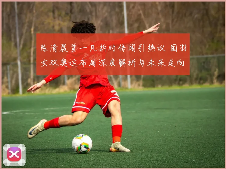 陈清晨贾一凡拆对传闻引热议 国羽女双奥运布局深度解析与未来走向