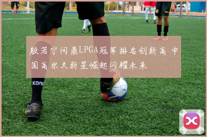 殷若宁问鼎LPGA冠军排名创新高 中国高尔夫新星崛起闪耀未来