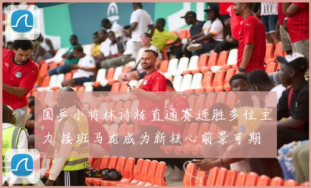 国乒小将林诗栋直通赛连胜多位主力 接班马龙成为新核心前景可期