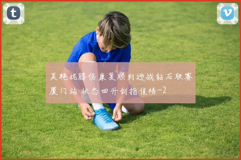 吴艳妮膝伤康复顺利迎战钻石联赛厦门站 状态回升剑指佳绩