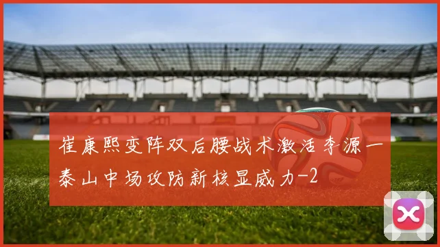 崔康熙变阵双后腰战术激活李源一泰山中场攻防新核显威力