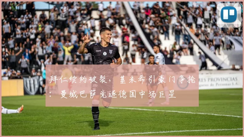 拜仁续约破裂，基米希引豪门争抢：曼城巴萨竞逐德国中场巨星
