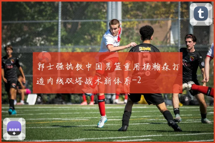 郭士强执教中国男篮重用杨瀚森打造内线双塔战术新体系