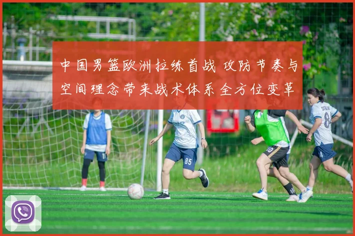 中国男篮欧洲拉练首战 攻防节奏与空间理念带来战术体系全方位变革