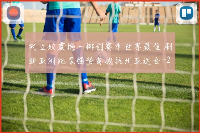 巩立姣震撼一掷创赛季世界最佳 刷新亚洲纪录强势备战杭州亚运会