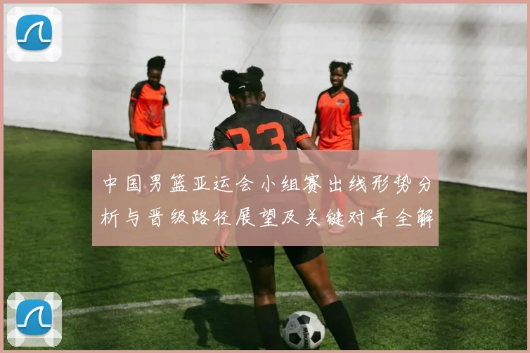 中国男篮亚运会小组赛出线形势分析与晋级路径展望及关键对手全解读